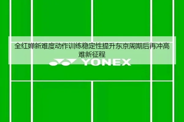 全红婵新难度动作训练稳定性提升东京周期后再冲高难新征程